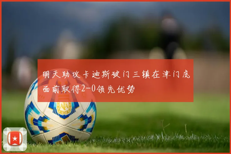 明天助攻卡迪斯破门三镇在津门虎面前取得2-0领先优势