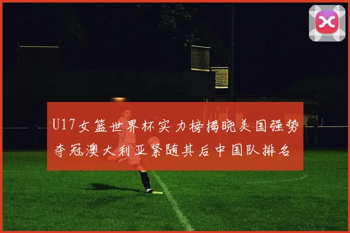U17女篮世界杯实力榜揭晓美国强势夺冠澳大利亚紧随其后中国队排名第十
