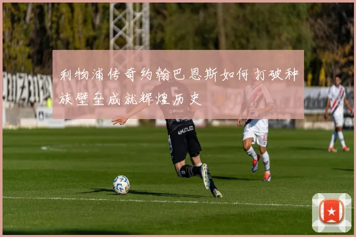 利物浦传奇约翰巴恩斯如何打破种族壁垒成就辉煌历史