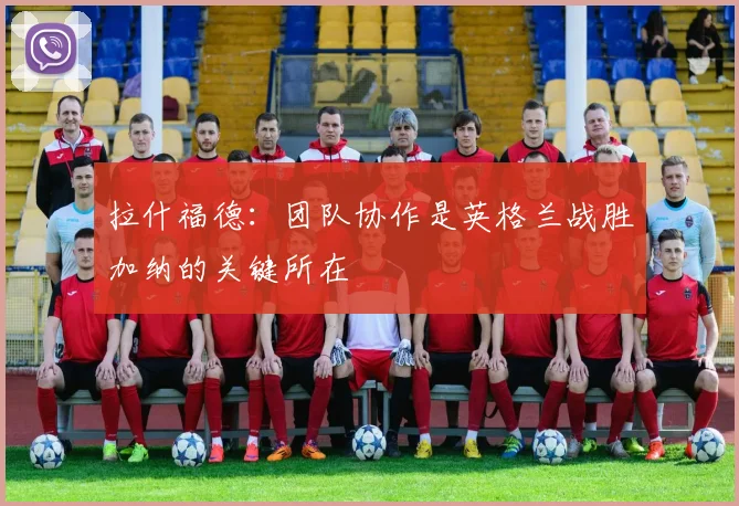 拉什福德：团队协作是英格兰战胜加纳的关键所在