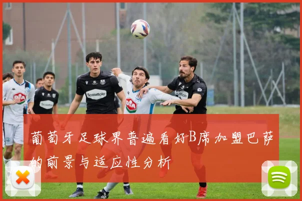 葡萄牙足球界普遍看好B席加盟巴萨的前景与适应性分析