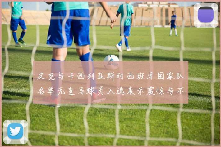 皮克与卡西利亚斯对西班牙国家队名单无皇马球员入选表示震惊与不解
