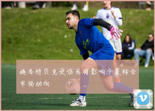 施洛特贝克受伤或将影响今夏转会市场动向
