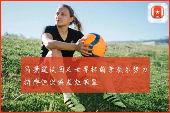 冯潇霆谈国足世界杯前景表示努力拼搏但仍感差距明显