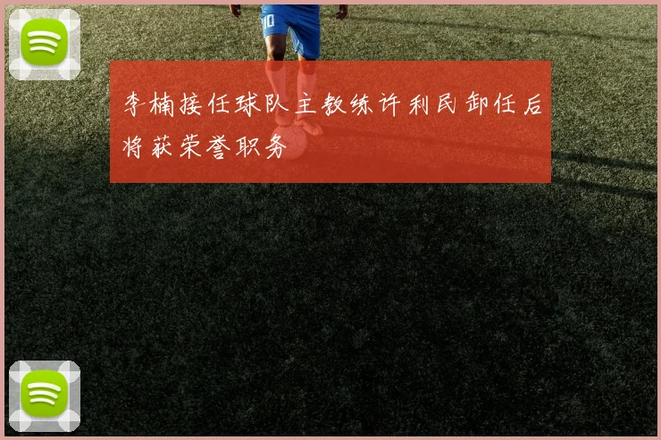 李楠接任球队主教练许利民卸任后将获荣誉职务