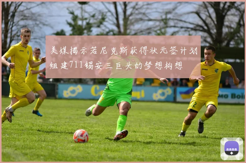 美媒揭示若尼克斯获得状元签计划组建711锡安三巨头的梦想构想
